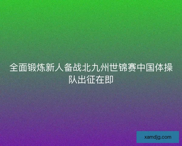 全面锻炼新人备战北九州世锦赛中国体操队出征在即