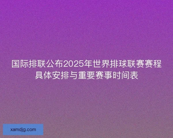 国际排联公布2025年世界排球联赛赛程具体安排与重要赛事时间表