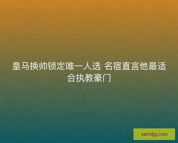 皇马换帅锁定唯一人选 名宿直言他最适合执教豪门